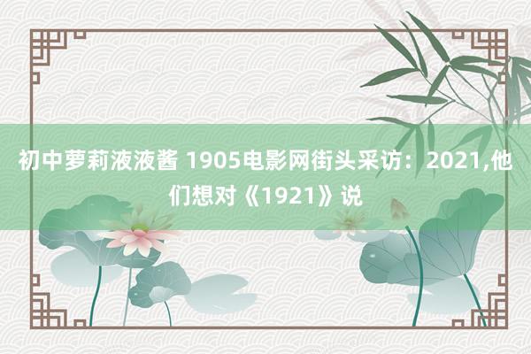 初中萝莉液液酱 1905电影网街头采访：2021,他们想对《1921》说