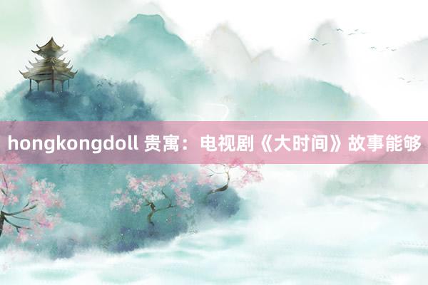 hongkongdoll 贵寓：电视剧《大时间》故事能够