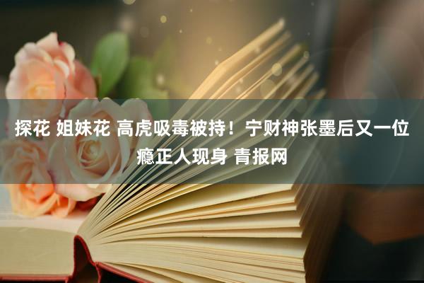 探花 姐妹花 高虎吸毒被持！宁财神张墨后又一位瘾正人现身 青报网