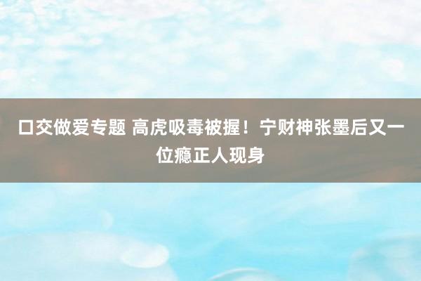 口交做爱专题 高虎吸毒被握！宁财神张墨后又一位瘾正人现身