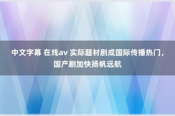 中文字幕 在线av 实际题材剧成国际传播热门，国产剧加快扬帆远航