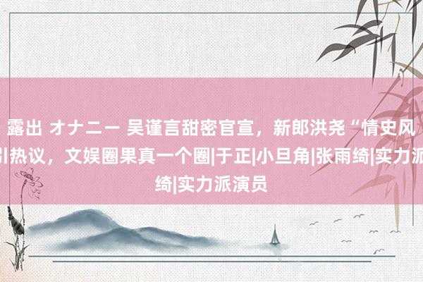 露出 オナニー 吴谨言甜密官宣，新郎洪尧“情史风浪”引热议，文娱圈果真一个圈|于正|小旦角|张雨绮|实力派演员