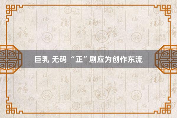 巨乳 无码 “正”剧应为创作东流