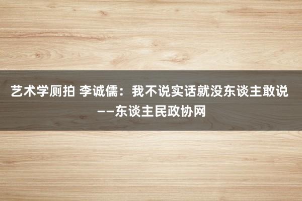 艺术学厕拍 李诚儒：我不说实话就没东谈主敢说 ——东谈主民政协网