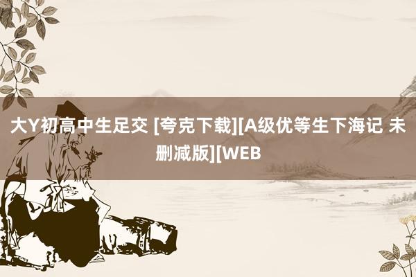 大Y初高中生足交 [夸克下载][A级优等生下海记 未删减版][WEB