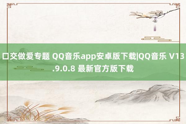 口交做爱专题 QQ音乐app安卓版下载|QQ音乐 V13.9.0.8 最新官方版下载