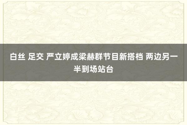 白丝 足交 严立婷成梁赫群节目新搭档 两边另一半到场站台