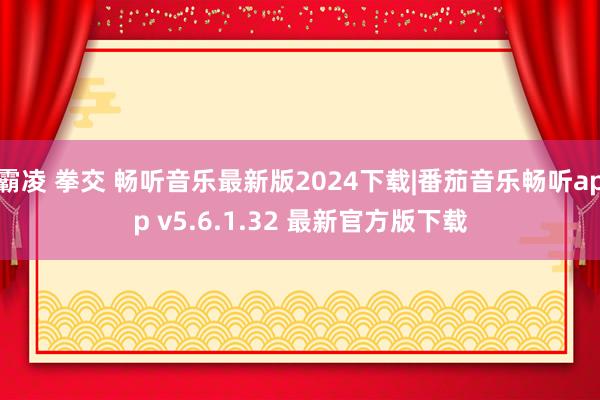 霸凌 拳交 畅听音乐最新版2024下载|番茄音乐畅听app v5.6.1.32 最新官方版下载