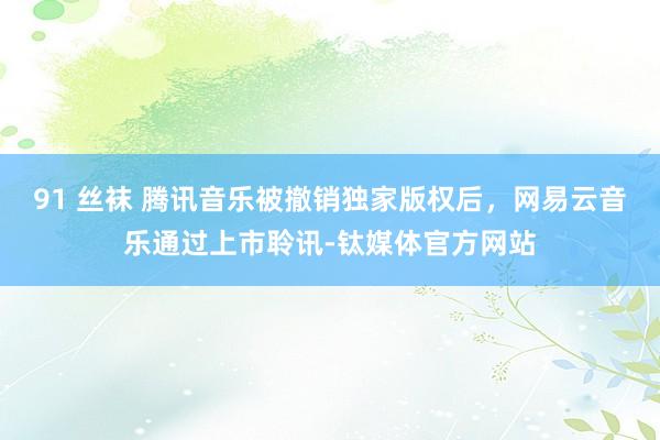 91 丝袜 腾讯音乐被撤销独家版权后，网易云音乐通过上市聆讯-钛媒体官方网站