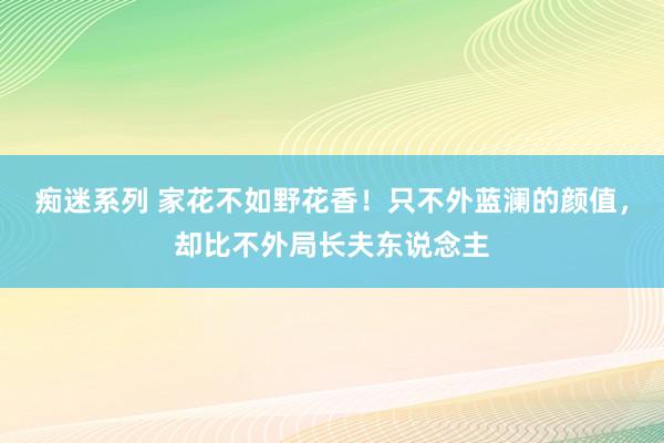 痴迷系列 家花不如野花香！只不外蓝澜的颜值，却比不外局长夫东说念主