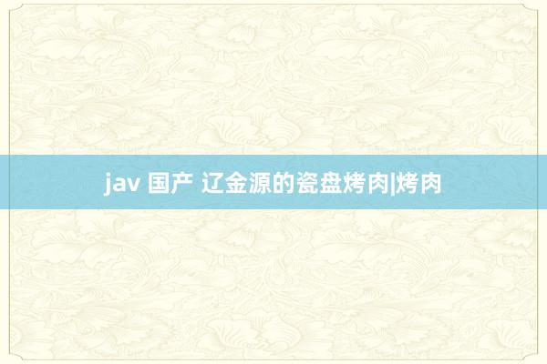 jav 国产 辽金源的瓷盘烤肉|烤肉