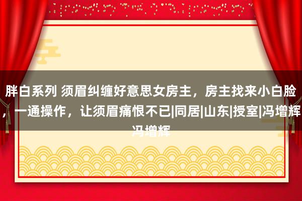 胖白系列 须眉纠缠好意思女房主，房主找来小白脸，一通操作，让须眉痛恨不已|同居|山东|授室|冯增辉