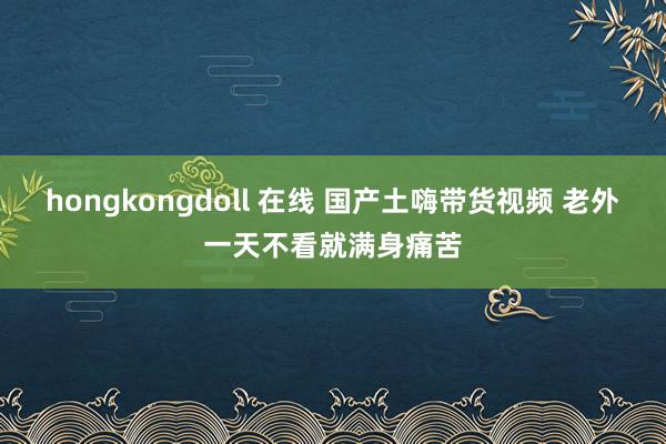 hongkongdoll 在线 国产土嗨带货视频 老外一天不看就满身痛苦