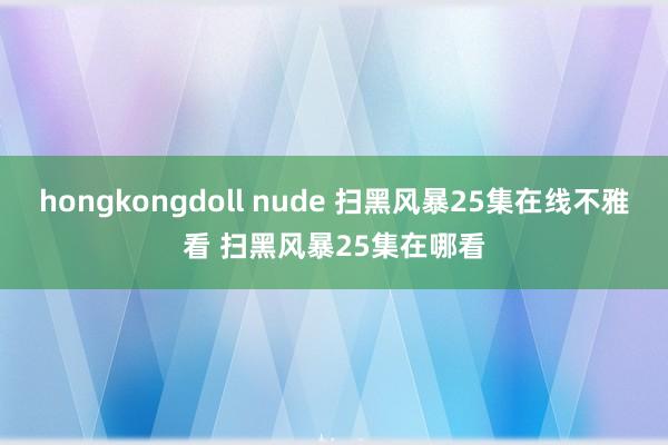 hongkongdoll nude 扫黑风暴25集在线不雅看 扫黑风暴25集在哪看