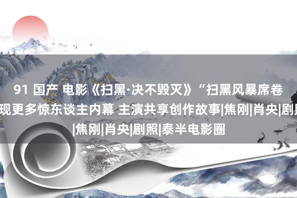 91 国产 电影《扫黑·决不毁灭》“扫黑风暴席卷奎州”特辑展现更多惊东谈主内幕 主演共享创作故事|焦刚|肖央|剧照|泰半电影圈