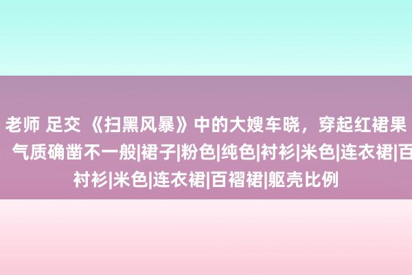 老师 足交 《扫黑风暴》中的大嫂车晓，穿起红裙果然这样好意思，气质确凿不一般|裙子|粉色|纯色|衬衫|米色|连衣裙|百褶裙|躯壳比例