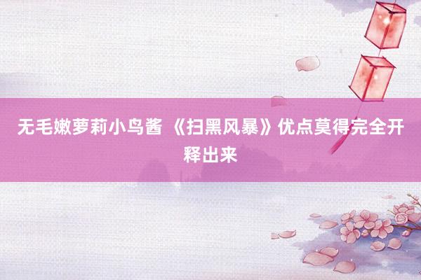 无毛嫩萝莉小鸟酱 《扫黑风暴》优点莫得完全开释出来