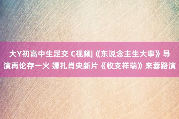 大Y初高中生足交 C视频|《东说念主生大事》导演再论存一火 娜扎肖央新片《收支祥瑞》来蓉路演