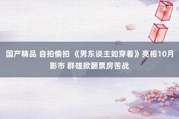 国产精品 自拍偷拍 《男东谈主如穿着》亮相10月影市 群雄掀翻票房苦战