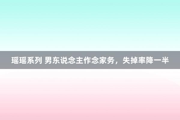 瑶瑶系列 男东说念主作念家务，失掉率降一半