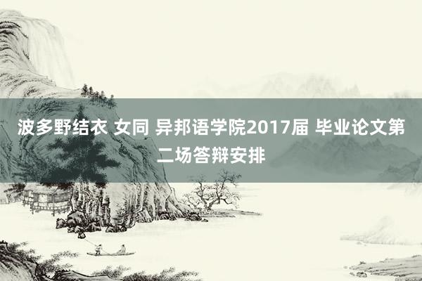 波多野结衣 女同 异邦语学院2017届 毕业论文第二场答辩安排