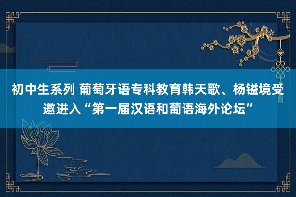 初中生系列 葡萄牙语专科教育韩天歌、杨镒境受邀进入“第一届汉语和葡语海外论坛”